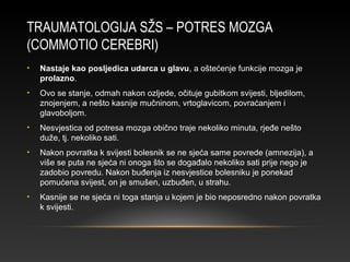 TRAUMATOLOGIJA SŽS – POTRES MOZGA
(COMMOTIO CEREBRI)
• Nastaje kao posljedica udarca u glavu, a oštećenje funkcije mozga je
prolazno.
• Ovo se stanje, odmah nakon ozljede, očituje gubitkom svijesti, bljedilom,
znojenjem, a nešto kasnije mučninom, vrtoglavicom, povraćanjem i
glavoboljom.
• Nesvjestica od potresa mozga obično traje nekoliko minuta, rjeđe nešto
duže, tj. nekoliko sati.
• Nakon povratka k svijesti bolesnik se ne sjeća same povrede (amnezija), a
više se puta ne sjeća ni onoga što se događalo nekoliko sati prije nego je
zadobio povredu. Nakon buđenja iz nesvjestice bolesniku je ponekad
pomućena svijest, on je smušen, uzbuđen, u strahu.
• Kasnije se ne sjeća ni toga stanja u kojem je bio neposredno nakon povratka
k svijesti.
 