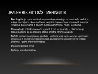 UPALNE BOLESTI SŽS - MENINGITIS
• Meningitis je upala zaštitnih ovojnica koje obavijaju mozak i leđn moždinu,
a koje poznajemo i kao moždane ovojnice. Upalu mogu prouzročiti infekcije
virusima, bakterijama ili drugim mikroorganizmima, rjeđe i lijekovima.
• Meningitis je bolest koja može ugroziti život, jer je upala u blizini mozga i
leđne moždine pa se stoga to stanje smatra hitnim slučajem.[
• Najčešći simptomi meningitisa su glavobolja i ukočenost vrata koji su povezani s groznicom,
smetenošću ili promijenjenim stanjem svijesti, povraćanjem te preosjetljivosti na svjetlost
(fotofobija) i glasne zvukove (fonofobija).
• Dijagnoza : punkcija likvora
• Liječenje: antibiotici i aciklovir
 