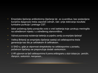 • Empirijsko liječenje antibioticima (liječenje lat. ex iuvantibus, bez postavljene
konačne dijagnoze) treba započeti odmah, čak i prije dobivanja rezultata
lumbalne punkcije i pretrage CST.
• Izbor početnog lijeka ponajviše ovisi o vrsti bakterija koje uzrokuju meningitis
na određenom mjestu i u određenog stanovništva.
• Važnost poznavanja rezistencije bakterija za pojedinu zemlju za empirijsko liječenje!
• Velikoj Britaniji se empirijsko liječenje sastoji od cefalosporina treće
generacije kao što je cefotaksim ili ceftriakson.
• U SAD-u, gdje je otpornost streptokoka na cefalosporine u porastu,
početnom liječenju se preporučuje dodati vankomicin.
• U HR uglavnom se liječi cefalosporinima ili prema antibiogramu u obzir dolaze jos : penicilin,
rifampicin, vankomicin, meropenem...
 