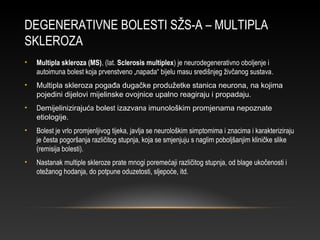 DEGENERATIVNE BOLESTI SŽS-A – MULTIPLA
SKLEROZA
• Multipla skleroza (MS), (lat. Sclerosis multiplex) je neurodegenerativno oboljenje i
autoimuna bolest koja prvenstveno „napada“ bijelu masu središnjeg živčanog sustava.
• Multipla skleroza pogađa dugačke produžetke stanica neurona, na kojima
pojedini dijelovi mijelinske ovojnice upalno reagiraju i propadaju.
• Demijelinizirajuća bolest izazvana imunološkim promjenama nepoznate
etiologije.
• Bolest je vrlo promjenljivog tijeka, javlja se neurološkim simptomima i znacima i karakteriziraju
je česta pogoršanja različitog stupnja, koja se smjenjuju s naglim poboljšanjim kliničke slike
(remisija bolesti).
• Nastanak multiple skleroze prate mnogi poremećaji različitog stupnja, od blage ukočenosti i
otežanog hodanja, do potpune oduzetosti, sljepoće, itd.
 