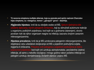 • Tri osnovna simptoma multiple skleroze, koja su poznata pod općim nazivom Charcotov
trijas simptoma, su: nistagmus, tremor i „pjevajući“ govor – dizartrija.
• Higijenska hipoteza, tvrdi da su oboljele osobe od MS, tijekom djetinjstva bile
izložene djelovanju raznih patogenih čimbenika, koji su stimulirali autoimune reakcije
u organizmu podložnih pojedinaca, kod kojih se s godinama (starenjem), stvorio
povećan rizik da njihov organizam reagira na infekciju izazvanu brojnim zaraznim
mikroorganizamima.
• Hipoteza prevalence, tvrdi da je MS uzrokovana patogenim mikroorganizmima, što
objašnjava veću učestalost oboljevanja od MS u pojedinim područjima svijeta,
regijama ili državama. Prisustvo ovih patogena u pojedinim područjima je češća
pojava kod pojedinaca kod kojih oni uzrokuju asimptomatske, perzistentne (stalne)
infekcije, ali samo u nekoliko slučajeva i mnogo godina nakon početne infekcije ovi
patogeni uzrokuju demijelinizaciju živčanih stanica i pojavu MS.
 