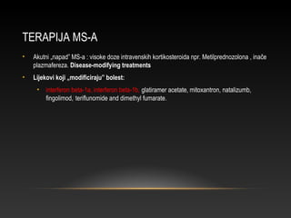 TERAPIJA MS-A
• Akutni „napad” MS-a : visoke doze intravenskih kortikosteroida npr. Metilprednozolona , inače
plazmafereza. Disease-modifying treatments
• Lijekovi koji „modificiraju” bolest:
• interferon beta-1a, interferon beta-1b, glatiramer acetate, mitoxantron, natalizumb,
fingolimod,]
teriflunomide and dimethyl fumarate.
 