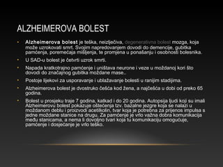 ALZHEIMEROVA BOLEST
• Alzheimerova bolest je teška, neizlječiva, degenerativna bolest mozga, koja
može uzrokovati smrt. Svojim napredovanjem dovodi do demencije, gubitka
pamćenja, poremećaja mišljenja, te promjena u ponašanju i osobnosti bolesnika.
• U SAD-u bolest je četvrti uzrok smrti.
• Napada kratkotrajno pamćenje i uništava neurone i veze u moždanoj kori što
dovodi do značajnog gubitka moždane mase..
• Postoje lijekovi za usporavanje i ublažavanje bolesti u ranijim stadijima.
• Alzheimerova bolest je dvostruko češća kod žena, a najčešća u dobi od preko 65
godina.
• Bolest u prosjeku traje 7 godina, katkad i do 20 godina. Autopsija ljudi koji su imali
Alzheimerovu bolest pokazuje oštećenja tzv. bazalne jezgre koja se nalazi u
moždanom deblu i proizvodi acetilkolin, tvar koja je potrebna za prijenos impulsa s
jedne moždane stanice na drugu. Za pamćenje je vrlo važna dobra komunikacija
među stanicama, a nema li dovoljno tvari koja tu komunikaciju omogućuje,
pamćenje i dosjećanje je vrlo teško.
 