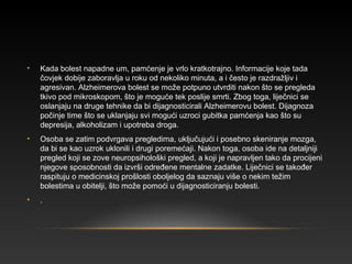 • Kada bolest napadne um, pamćenje je vrlo kratkotrajno. Informacije koje tada
čovjek dobije zaboravlja u roku od nekoliko minuta, a i često je razdražljiv i
agresivan. Alzheimerova bolest se može potpuno utvrditi nakon što se pregleda
tkivo pod mikroskopom, što je moguće tek poslije smrti. Zbog toga, liječnici se
oslanjaju na druge tehnike da bi dijagnosticirali Alzheimerovu bolest. Dijagnoza
počinje time što se uklanjaju svi mogući uzroci gubitka pamćenja kao što su
depresija, alkoholizam i upotreba droga.
• Osoba se zatim podvrgava pregledima, uključujući i posebno skeniranje mozga,
da bi se kao uzrok uklonili i drugi poremećaji. Nakon toga, osoba ide na detaljniji
pregled koji se zove neuropsihološki pregled, a koji je napravljen tako da procijeni
njegove sposobnosti da izvrši određene mentalne zadatke. Liječnici se također
raspituju o medicinskoj prošlosti oboljelog da saznaju više o nekim težim
bolestima u obitelji, što može pomoći u dijagnosticiranju bolesti.
• .
 