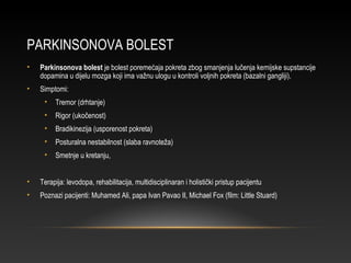 PARKINSONOVA BOLEST
• Parkinsonova bolest je bolest poremećaja pokreta zbog smanjenja lučenja kemijske supstancije
dopamina u dijelu mozga koji ima važnu ulogu u kontroli voljnih pokreta (bazalni gangliji).
• Simptomi:
• Tremor (drhtanje)
• Rigor (ukočenost)
• Bradikinezija (usporenost pokreta)
• Posturalna nestabilnost (slaba ravnoteža)
• Smetnje u kretanju,
• Terapija: levodopa, rehabilitacija, multidisciplinaran i holistički pristup pacijentu
• Poznazi pacijenti: Muhamed Ali, papa Ivan Pavao II, Michael Fox (film: Little Stuard)
 