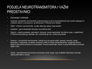 PODJELA NEUROTRANSMITORA I VAŽNI
PREDSTAVNICI
• Ekscitacijski i inhibicijski
• Glutamate- ekscitacijski neurotransmiter; prekostimulacija dovodi do ekscitotoksičnosti koja rezultira epilepsijom ili
moždanim udarom, a povezana je i sa Alzheimerom i Parkinsonovom bolešću
• GABA – inhibitorni neurotransmiter, na čijem djelovanju djeluju mnogi sedativi!
• Acetylkolin – glavni ekscitacijski stimulator neuromišićne ploče.
• Dopamin – regulira ponašanje, zadovoljstvo, motivaciju i porast raspoloženja. Ima ključnu ulogu u „nagrađivanju”.
U Parkinsonovoj bolesti ga nedostaje, dok u shizofreniji ga ima u visokoj koncentraciji.
• Serotonin – monoaminski neurotransmitor, funkcija mu je da regulira apetit, spavanje, memoriju, učenje,
temperaturu, raspoloženje, ponašanje, kontrakciju miišća te funkciju kardiovaskularnog i endokrinog sustava.
Njegove niske razine povezane su sa depresijom. Poznati američki lijek „Prozac” iz grupe SSRI lijekova povećava
njegovu dozu.
• Opioidi – neurotransmitori koji povezuju emocionalne centre mozga, imaju analgetsko djelovanje te izazivaju
osjećaj zadovoljstva i euforije.
 