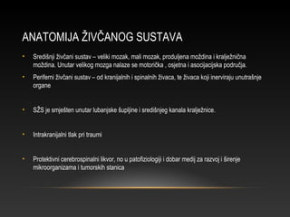 ANATOMIJA ŽIVČANOG SUSTAVA
• Središnji živčani sustav – veliki mozak, mali mozak, produljena moždina i kralježnična
moždina. Unutar velikog mozga nalaze se motorička , osjetna i asocijacijska područja.
• Periferni živčani sustav – od kranijalnih i spinalnih živaca, te živaca koji inerviraju unutrašnje
organe
• SŽS je smješten unutar lubanjske šupljine i središnjeg kanala kralježnice.
• Intrakranijalni tlak pri traumi
• Protektivni cerebrospinalni likvor, no u patofiziologiji i dobar medij za razvoj i širenje
mikroorganizama i tumorskih stanica
 