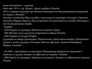 Свилен Костадинов - скулптор
Роден през 1955 г. в гр. Шумен. Живее и работи в Пловдив.
1978 г. завършва скулптура при Панайот Димитров във Великотърновски университет
"Св. Кирил и Методий "
Участва в множество общи изложби и симпозиуми по скулптура в България, Германия,
Холандия, Турция, Италия. Има осъществени 10 самостоятелни изложби. Реализирал е
над 10 монументални творби.
Награди:
- 2010 Награда за скулптура "Приятели на морето", Бургас
- 2005 Почетен знак за цялостно творчество на община Пловдив
- 2003 Награда на Галерия Ромфея
Скулптури на автора притежават: Националната художествена галерия, Художествени
галерии и частни колекции в България, Италия, Франция, Германия,Швейцария,
Турция, Холандия.
- От 2002 г. преподавател по скулптура в бакалавърска програма на изкуствата в
Академия за музика, танцово и изобразително изкуство - Пловдив
- 2008 доцент по скулптура в Академия за музикално, танцово и изобразително изкуство -
Пловдив
 