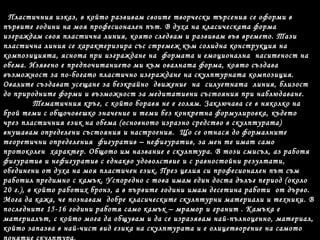 Пластичния изказ, в който развивам своите творчески търсения се оформи в
първите години на моя професионален път. В духа на класическата форма
изграждам своя пластична линия, която следвам и развивам във времето. Тази
пластична линия се характеризира със стремеж към солидна конструкция на
композицията, яснота при изграждане на формата и емоционална наситеност на
обема. Изявено е предпочитанието ми към овалната форма, която създава
възможност за по-богато пластично изграждане на скулптурната композиция.
Овалите създават усещане за безкрайно движение на силуетната линия, близост
до природните форми и възможност за медитативни състояния при наблюдаване.
Тематичния кръг, с който боравя не е голям. Заключава се в няколко на
брой теми с общочовешко значение и теми без конкретна формулировка, където
чрез пластичния език на обема (основното изразно средство в скулптурата)
внушавам определени състояния и настроения. Що се отнася до формалните
теоретични определения фигуратив – нефигуратив, за мен те имат само
протоколен характер. Общото им название е скулптура. В този смисъл, аз работя
фигуратив и нефигуратив с еднакво удоволствие и с равностойни резултати,
обединени от духа на моя пластичен език. През целия си професионален път съм
работил предимно с камък. Успоредно с това имам един доста дълъг период (около
20 г.), в който работих бронз, а в първите години имам десетина работи от дърво.
Мога да кажа, че познавам добре класическите скулптурни материали и техники. В
последните 15-16 години работя само камък – мрамор и гранит . Камъка е
материалът, с който мога да общувам и да се изразявам най-пълноценно, материал,
който запазва в най-чист вид езика на скулптурата и е олицетворение на самото
 