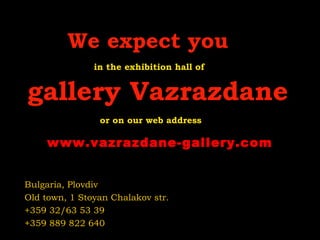 We expect you
in the exhibition hall of
gallery Vazrazdane
or on our web address
Bulgaria, Plovdiv
Old town, 1 Stoyan Chalakov str.
+359 32/63 53 39
+359 889 822 640
www.vazrazdane-gallery.com
 