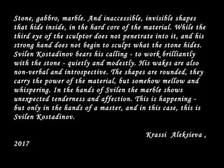 Stone, gabbro, marble. And inaccessible, invisible shapes
that hide inside, in the hard core of the material. While the
third eye of the sculptor does not penetrate into it, and his
strong hand does not begin to sculpt what the stone hides.
Svilen Kostadinov bears his calling - to work brilliantly
with the stone - quietly and modestly. His wakes are also
non-verbal and introspective. The shapes are rounded, they
carry the power of the material, but somehow mellow and
whispering. In the hands of Svilen the marble shows
unexpected tenderness and affection. This is happening -
but only in the hands of a master, and in this case, this is
Svilen Kostadinov.
Krassi Aleksieva ,
2017
 