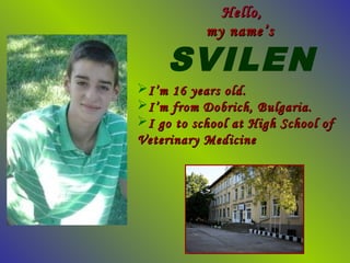 Hello,
           my name’s

     SVILEN
I’m 16 years old.
I’m from Dobrich, Bulgaria.
I go to school at High School of
Veterinary Medicine
 