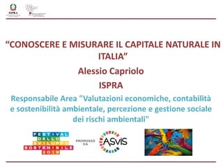 “CONOSCERE E MISURARE IL CAPITALE NATURALE IN
ITALIA”
Alessio Capriolo
ISPRA
Responsabile Area "Valutazioni economiche, contabilità
e sostenibilità ambientale, percezione e gestione sociale
dei rischi ambientali"
 