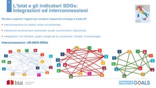 16
L’Istat e gli indicatori SDGs:
Integrazioni ed interconnessioni
Rendere espliciti i legami per rendere trasparenti sinergie e trade-off:
 interconnessione tra sistemi umani ed ambientali,
 interazione tra dimensioni ambientali, sociali, economiche e istituzionali,
 integrazione tra indicatori, goals e target per la produzione, l’analisi, il monitoraggio
Interconnessioni: UN-IAEG-SDGs
 