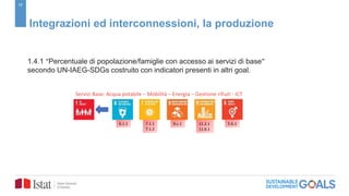 17
Integrazioni ed interconnessioni, la produzione
1.4.1 “Percentuale di popolazione/famiglie con accesso ai servizi di base”
secondo UN-IAEG-SDGs costruito con indicatori presenti in altri goal.
5.b.111.2.1
11.6.1
9.c.17.1.1
7.1.2
6.1.1
Servizi Base: Acqua potabile – Mobilità – Energia – Gestione rifiuti - ICT
 