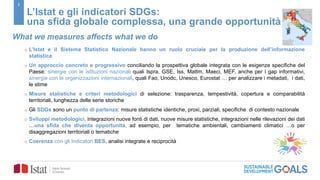 2
L’Istat e gli indicatori SDGs:
una sfida globale complessa, una grande opportunità
What we measures affects what we do
o L’Istat e il Sistema Statistico Nazionale hanno un ruolo cruciale per la produzione dell’informazione
statistica
o Un approccio concreto e progressivo conciliando la prospettiva globale integrata con le esigenze specifiche del
Paese: sinergie con le istituzioni nazionali quali Ispra, GSE, Iss, Mattm, Maeci, MEF, anche per i gap informativi,
sinergie con le organizzazioni internazionali, quali Fao, Unodc, Unesco, Eurostat … per analizzare i metadati, i dati,
le stime
o Misure statistiche e criteri metodologici di selezione: trasparenza, tempestività, copertura e comparabilità
territoriali, lunghezza delle serie storiche
o Gli SDGs sono un punto di partenza: misure statistiche identiche, proxi, parziali, specifiche di contesto nazionale
o Sviluppi metodologici, integrazioni nuove fonti di dati, nuove misure statistiche, integrazioni nelle rilevazioni dei dati
…una sfida che diventa opportunità, ad esempio, per tematiche ambientali, cambiamenti climatici …o per
disaggregazioni territoriali o tematiche
o Coerenza con gli Indicatori BES, analisi integrate e reciprocità
 