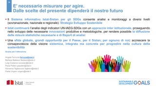 30
E’ necessario misurare per agire.
Dalle scelte del presente dipenderà il nostro futuro
 Il Sistema informativo Istat-Sistan per gli SDGs consente analisi e monitoraggi a diversi livelli
(sovranazionale, nazionale e regionale): Strategia Sviluppo Sostenibile
 Istat continuerà l’analisi degli indicatori UN-IAEG-SDGs con un approccio inter istituzionale, proseguendo
nello sviluppo delle necessarie innovazioni produttive e metodologiche, per rendere possibile la diffusione
delle misure statistiche necessarie e di Report di analisi
 Una sfida globale, grandi opportunità per il Paese, per il Sistan, per ognuno di noi: accrescere la
consapevolezza della visione sistemica, integrata ma concreta per progredire nella cultura della
sostenibilità
Grazie per l’attenzione
Angela Ferruzza ferruzza@istat.it
Barbara Baldazzi Baldazzi@istat.it
Luigi Costanzo lucostan@istat.it
Paola Patteri papatter@istat.it
Giovanna Tagliacozzo tagliaco@istat.it
Paola Ungaro ungaro@istat.it
 