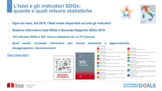 4
L’Istat e gli indicatori SDGs:
quante e quali misure statistiche
o Ogni sei mesi, dal 2016, l’Istat rende disponibili sul sito gli indicatori
o Sistema informativo Istat SDGs e Secondo Rapporto SDGs 2019
o 123 indicatori SDGs e 303 misure statistiche (di cui 273 diverse)
o Quali novità: ricchezza informativa (più misure statistiche e aggiornamenti),
disaggregazioni, interconnessioni
https://www.istat.it
 