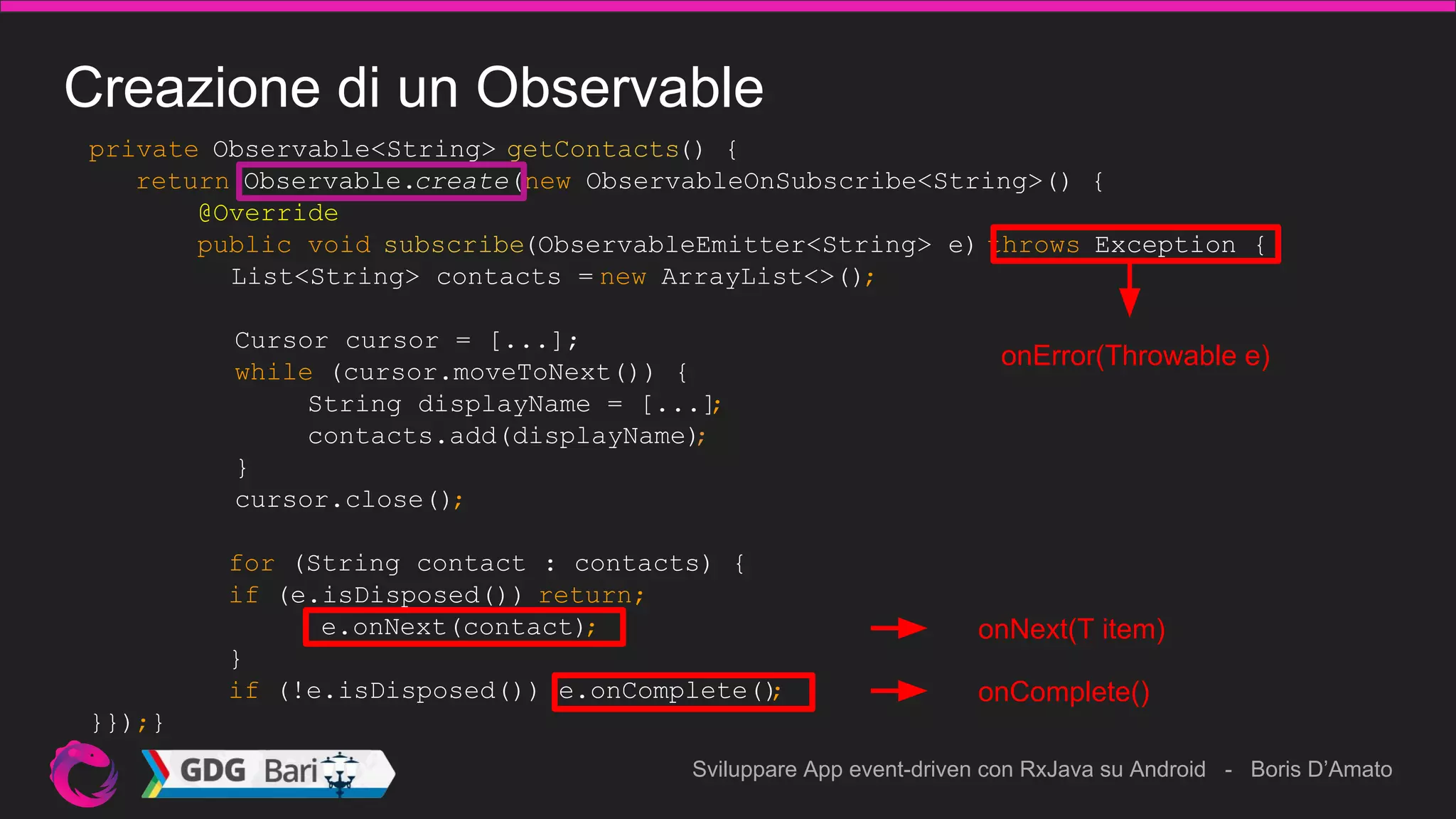 Sviluppare App event-driven con RxJava su Android - Boris D’Amato
Creazione di un Observable
private Observable<String> getContacts() {
return Observable.create(new ObservableOnSubscribe<String>() {
@Override
public void subscribe(ObservableEmitter<String> e) throws Exception {
List<String> contacts = new ArrayList<>();
Cursor cursor = [...];
while (cursor.moveToNext()) {
String displayName = [...];
contacts.add(displayName);
}
cursor.close();
for (String contact : contacts) {
if (e.isDisposed()) return;
e.onNext(contact);
}
if (!e.isDisposed()) e.onComplete();
}});}
onError(Throwable e)
onNext(T item)
onComplete()
 
