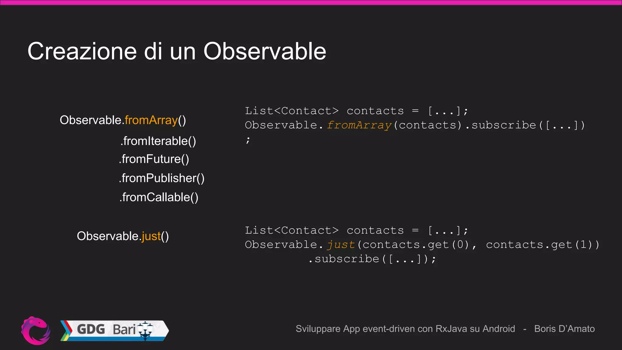 Sviluppare App event-driven con RxJava su Android - Boris D’Amato
Creazione di un Observable
List<Contact> contacts = [...];
Observable.fromArray(contacts).subscribe([...])
;
Observable.just()
.fromIterable()
.fromFuture()
.fromCallable()
.fromPublisher()
Observable.fromArray()
List<Contact> contacts = [...];
Observable.just(contacts.get(0), contacts.get(1))
.subscribe([...]);
 