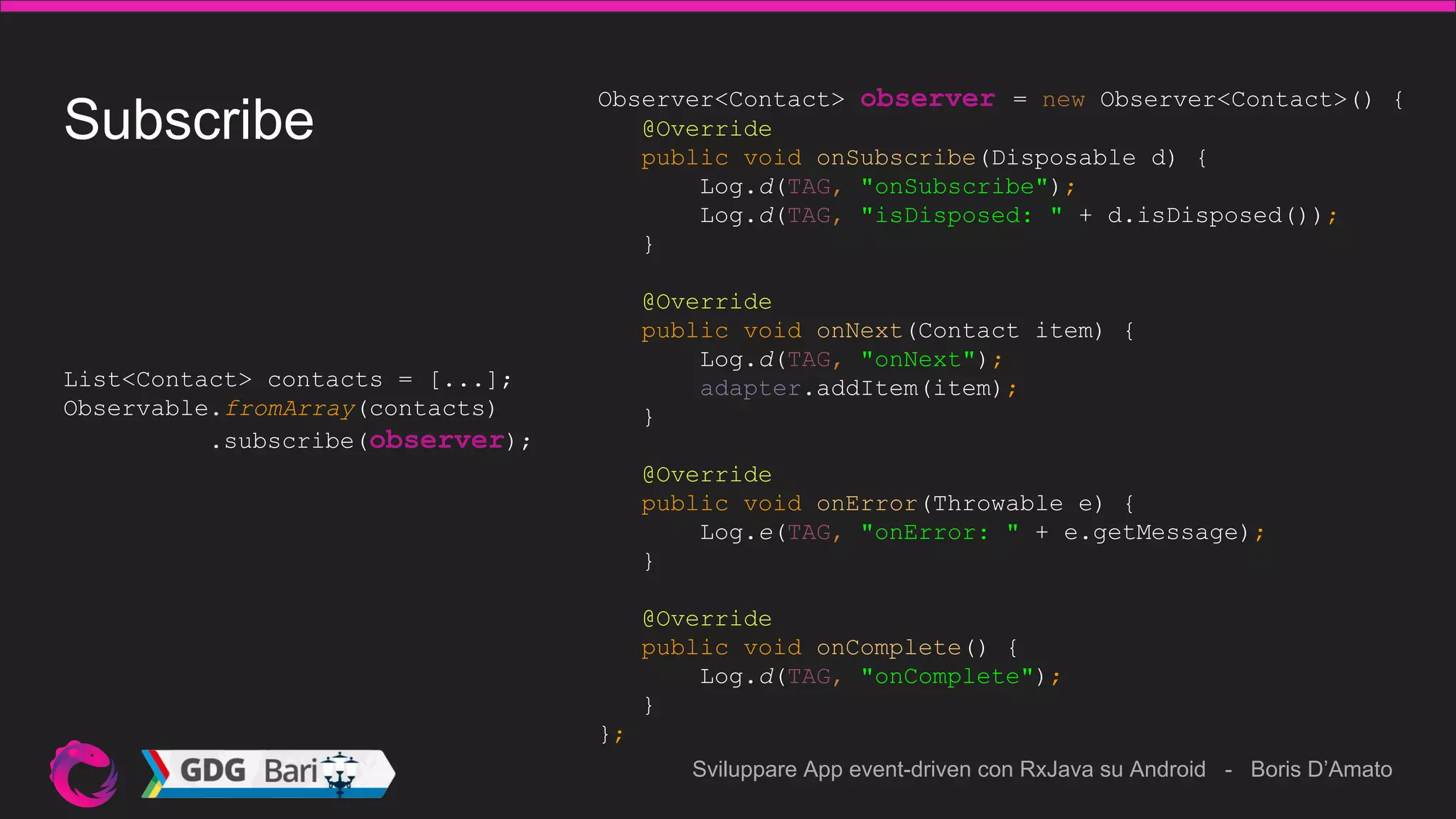 Sviluppare App event-driven con RxJava su Android - Boris D’Amato
Observer<Contact> observer = new Observer<Contact>() {
@Override
public void onSubscribe(Disposable d) {
Log.d(TAG, "onSubscribe");
Log.d(TAG, "isDisposed: " + d.isDisposed());
}
@Override
public void onNext(Contact item) {
Log.d(TAG, "onNext");
adapter.addItem(item);
}
@Override
public void onError(Throwable e) {
Log.e(TAG, "onError: " + e.getMessage);
}
@Override
public void onComplete() {
Log.d(TAG, "onComplete");
}
};
Subscribe
List<Contact> contacts = [...];
Observable.fromArray(contacts)
.subscribe(observer);
 