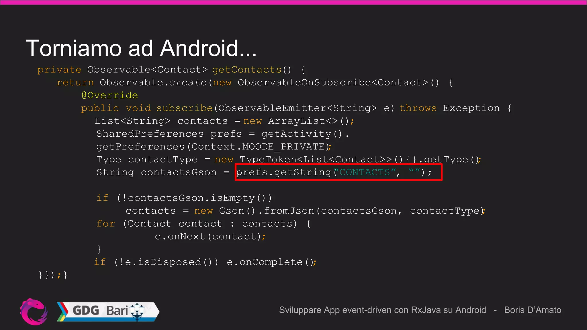 Sviluppare App event-driven con RxJava su Android - Boris D’Amato
Torniamo ad Android...
private Observable<Contact> getContacts() {
return Observable.create(new ObservableOnSubscribe<Contact>() {
@Override
public void subscribe(ObservableEmitter<String> e) throws Exception {
List<String> contacts = new ArrayList<>();
SharedPreferences prefs = getActivity().
getPreferences(Context.MOODE_PRIVATE);
Type contactType = new TypeToken<List<Contact>>(){}.getType();
String contactsGson = prefs.getString(“CONTACTS”, “”);
if (!contactsGson.isEmpty())
contacts = new Gson().fromJson(contactsGson, contactType);
for (Contact contact : contacts) {
e.onNext(contact);
}
if (!e.isDisposed()) e.onComplete();
}});}
 