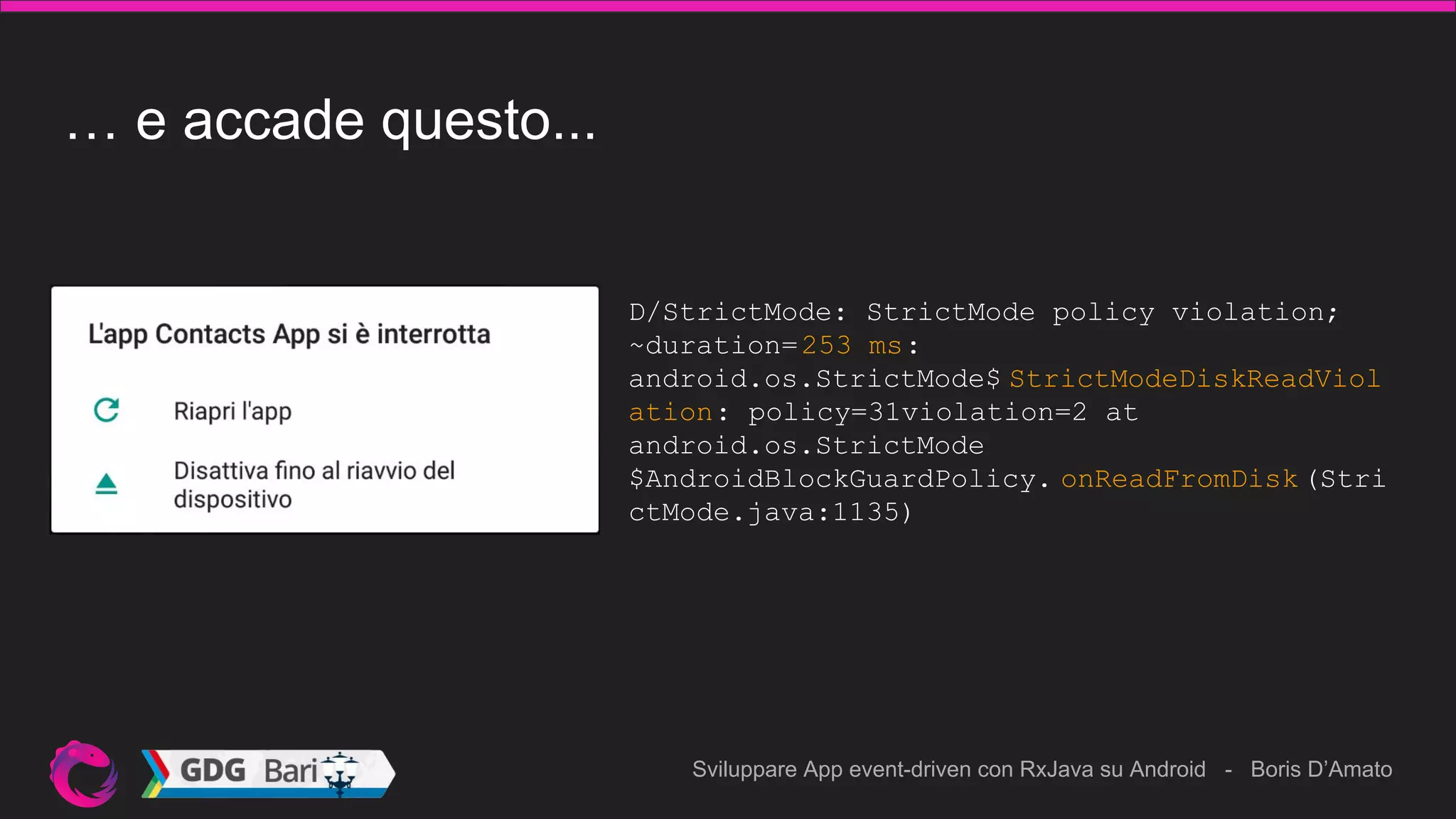 Sviluppare App event-driven con RxJava su Android - Boris D’Amato
… e accade questo...
D/StrictMode: StrictMode policy violation;
~duration=253 ms:
android.os.StrictMode$ StrictModeDiskReadViol
ation: policy=31violation=2 at
android.os.StrictMode
$AndroidBlockGuardPolicy. onReadFromDisk (Stri
ctMode.java:1135)
 