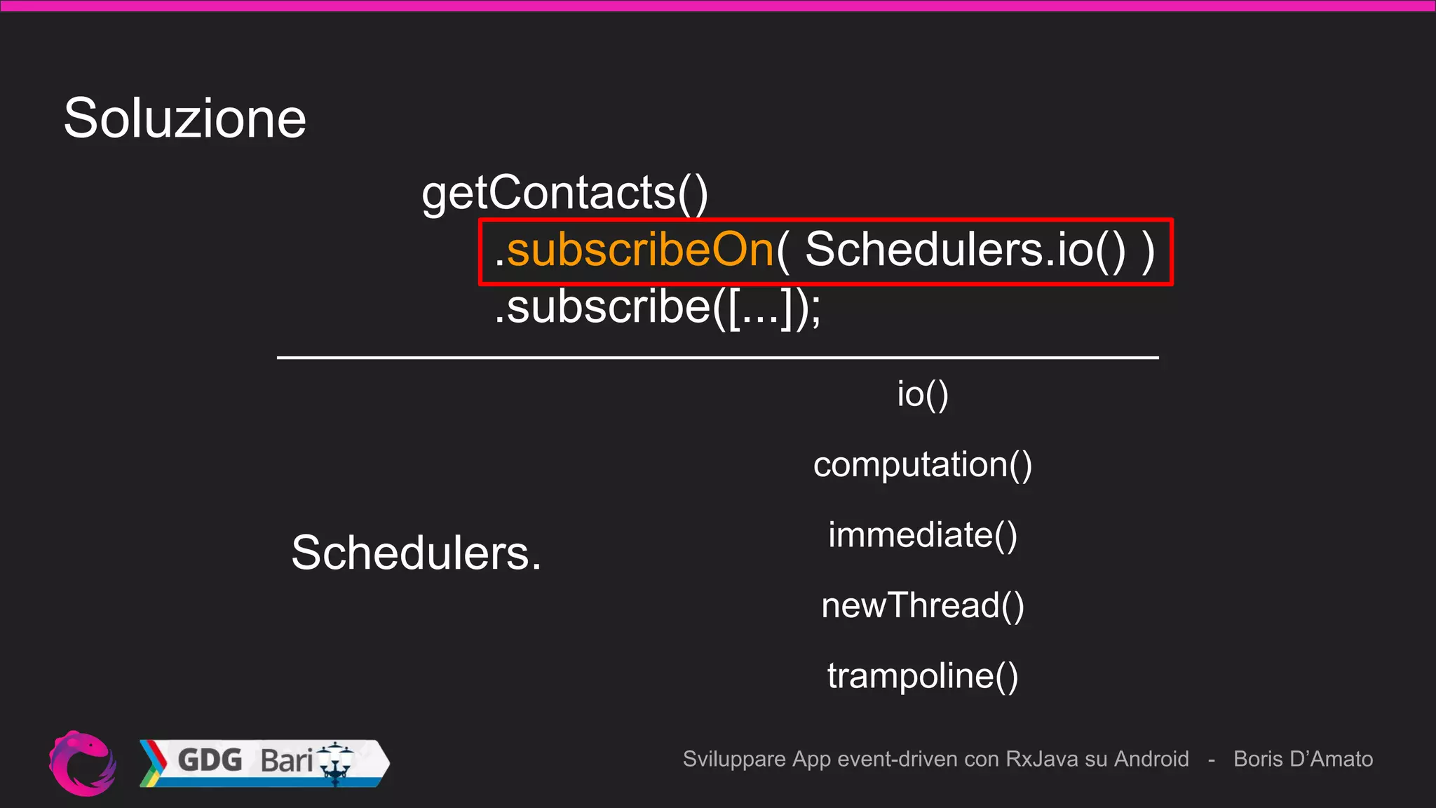 Sviluppare App event-driven con RxJava su Android - Boris D’Amato
Soluzione
getContacts()
.subscribeOn( Schedulers.io() )
.subscribe([...]);
Schedulers.
computation()
io()
immediate()
newThread()
trampoline()
 
