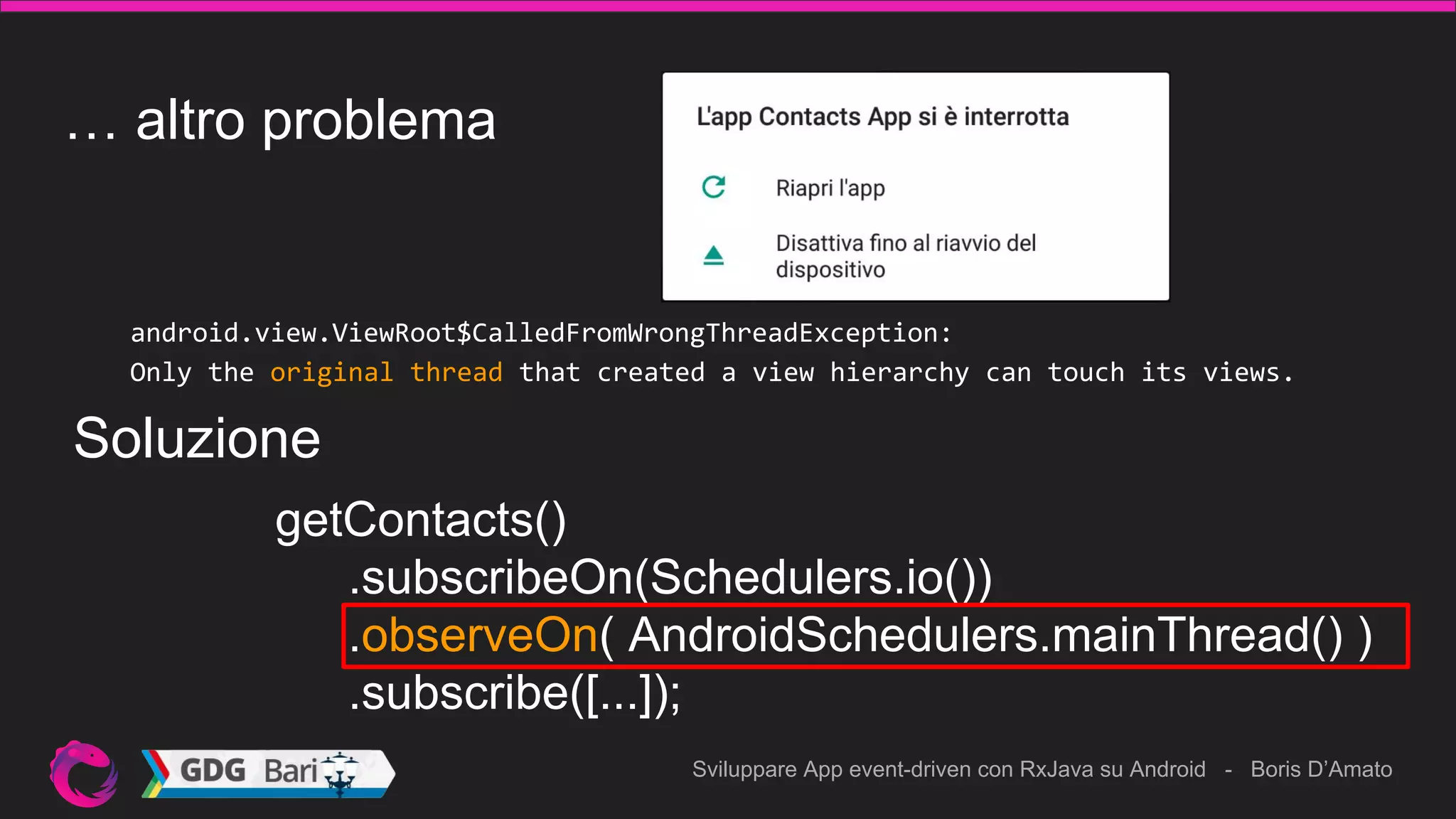 Sviluppare App event-driven con RxJava su Android - Boris D’Amato
… altro problema
android.view.ViewRoot$CalledFromWrongThreadException:
Only the original thread that created a view hierarchy can touch its views.
getContacts()
.subscribeOn(Schedulers.io())
.observeOn( AndroidSchedulers.mainThread() )
.subscribe([...]);
Soluzione
 