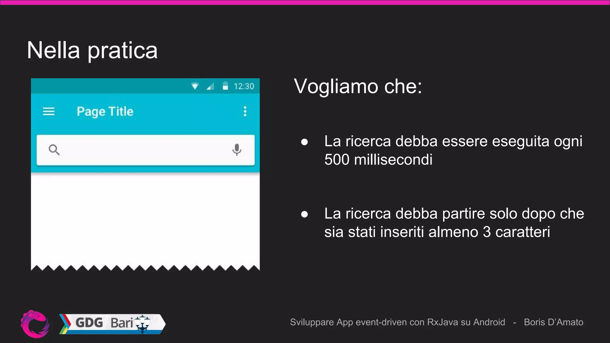 Sviluppare App event-driven con RxJava su Android - Boris D’Amato
Nella pratica
● La ricerca debba essere eseguita ogni
500 millisecondi
Vogliamo che:
● La ricerca debba partire solo dopo che
sia stati inseriti almeno 3 caratteri
 