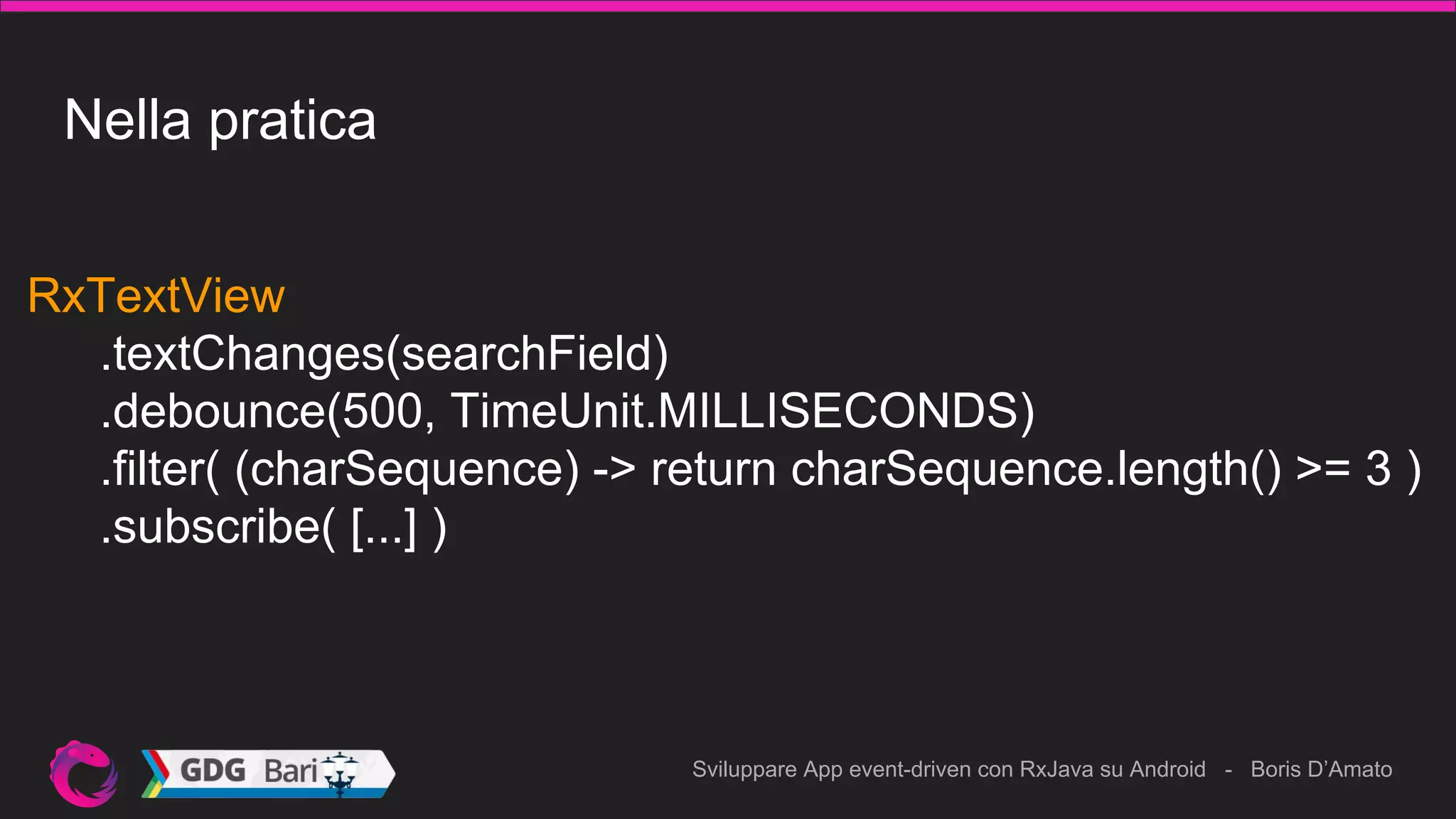 Sviluppare App event-driven con RxJava su Android - Boris D’Amato
Nella pratica
RxTextView
.textChanges(searchField)
.debounce(500, TimeUnit.MILLISECONDS)
.filter( (charSequence) -> return charSequence.length() >= 3 )
.subscribe( [...] )
 