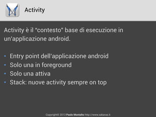 Activity
Copyright© 2013 Paolo Montalto http://www.xabaras.it
Activity è il “contesto” base di esecuzione in
un’applicazione android.
•  Entry point dell’applicazione android
•  Solo una in foreground
•  Solo una attiva
•  Stack: nuove activity sempre on top
 