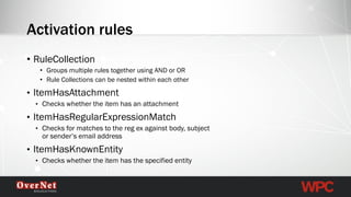 •RuleCollection 
•Groups multiple rules together using AND or OR 
•Rule Collections can be nested within each other 
•ItemHasAttachment 
•Checks whether the item has an attachment 
•ItemHasRegularExpressionMatch 
•Checks for matches to the regex against body, subject or sender’s email address 
•ItemHasKnownEntity 
•Checks whether the item has the specified entity 
Activation rules  