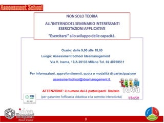  
Orario: dalle 9,00 alle 18,00
Luogo: Assessment School Ideamanagement              
            Via V. Inama, 17/A 20133 Milano Tel. 02 40708511
 
  Per informazioni, approfondimenti, quota e modalità di partecipazione
assessmentschool@ideamanagement.it 
 
ATTENZIONE: il numero dei è partecipanti  limitato! 
(per garantire l'efficacia didattica e la corretta interattività) 

8

 