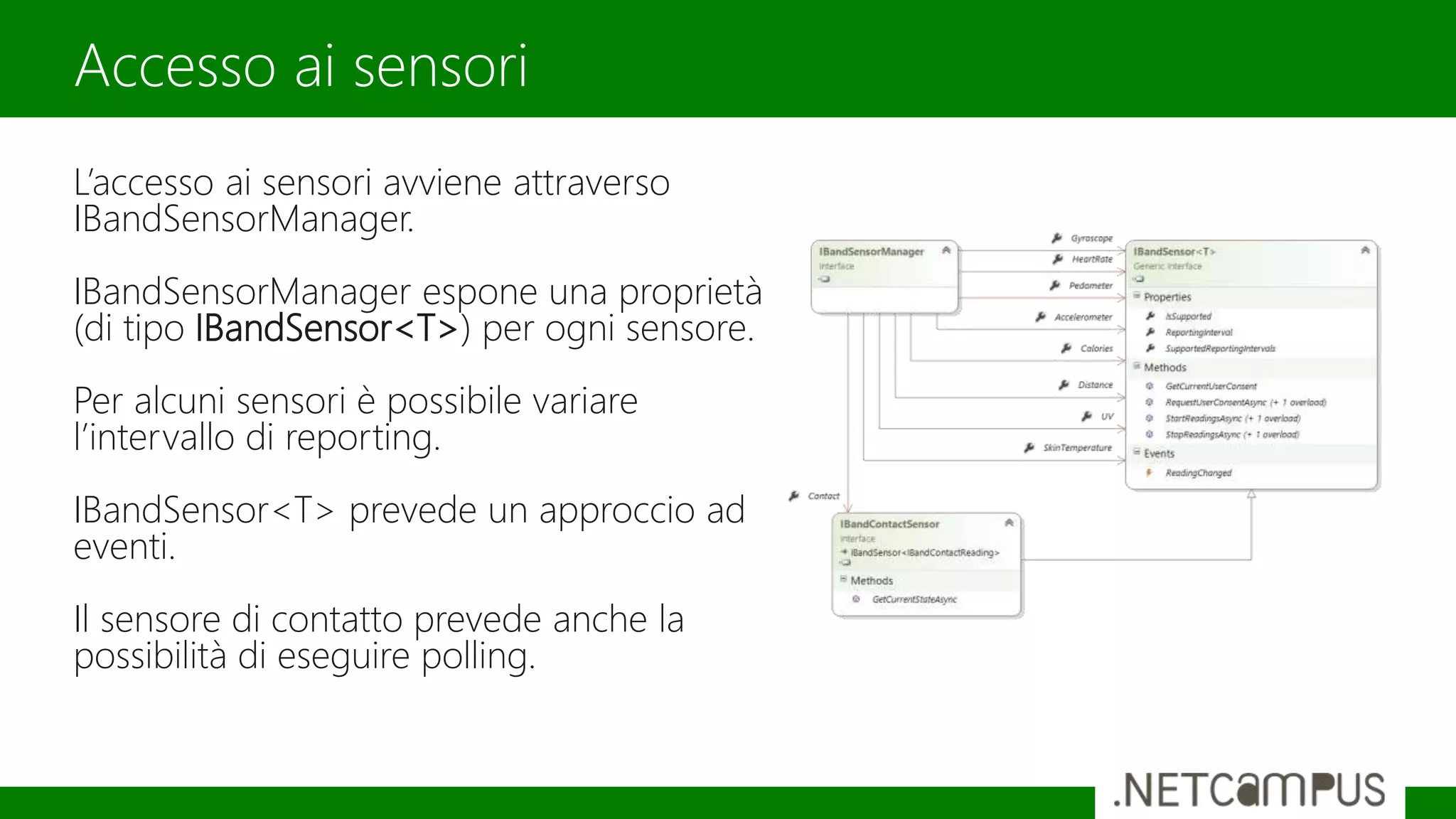 L’accesso ai sensori avviene attraverso
IBandSensorManager.
IBandSensorManager espone una proprietà
(di tipo IBandSensor<T>) per ogni sensore.
Per alcuni sensori è possibile variare
l’intervallo di reporting.
IBandSensor<T> prevede un approccio ad
eventi.
Il sensore di contatto prevede anche la
possibilità di eseguire polling.
Accesso ai sensori
 