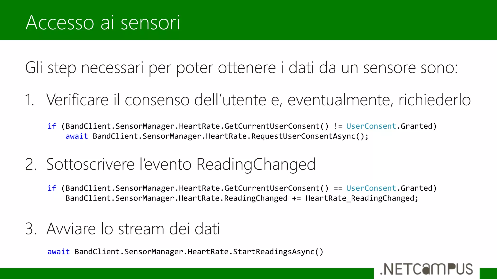 Gli step necessari per poter ottenere i dati da un sensore sono:
1. Verificare il consenso dell’utente e, eventualmente, richiederlo
2. Sottoscrivere l’evento ReadingChanged
3. Avviare lo stream dei dati
Accesso ai sensori
if (BandClient.SensorManager.HeartRate.GetCurrentUserConsent() == UserConsent.Granted)
BandClient.SensorManager.HeartRate.ReadingChanged += HeartRate_ReadingChanged;
if (BandClient.SensorManager.HeartRate.GetCurrentUserConsent() != UserConsent.Granted)
await BandClient.SensorManager.HeartRate.RequestUserConsentAsync();
await BandClient.SensorManager.HeartRate.StartReadingsAsync()
 