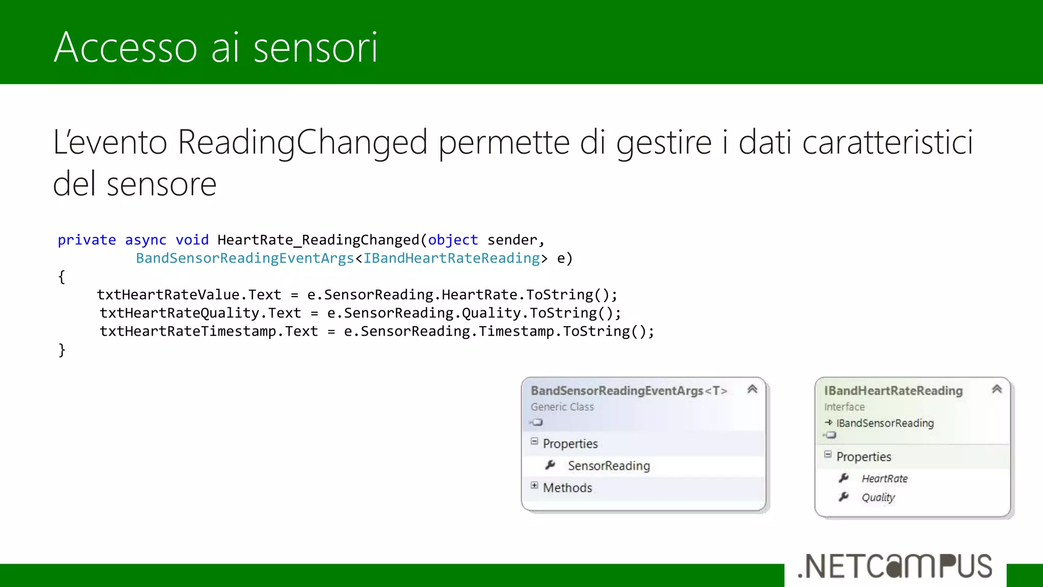 L’evento ReadingChanged permette di gestire i dati caratteristici
del sensore
Accesso ai sensori
private async void HeartRate_ReadingChanged(object sender,
BandSensorReadingEventArgs<IBandHeartRateReading> e)
{
txtHeartRateValue.Text = e.SensorReading.HeartRate.ToString();
txtHeartRateQuality.Text = e.SensorReading.Quality.ToString();
txtHeartRateTimestamp.Text = e.SensorReading.Timestamp.ToString();
}
 