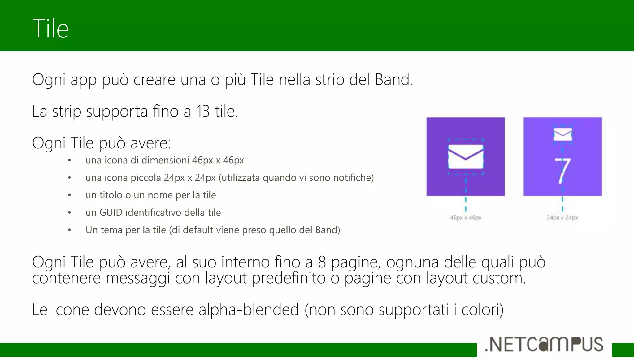 Ogni app può creare una o più Tile nella strip del Band.
La strip supporta fino a 13 tile.
Ogni Tile può avere:
• una icona di dimensioni 46px x 46px
• una icona piccola 24px x 24px (utilizzata quando vi sono notifiche)
• un titolo o un nome per la tile
• un GUID identificativo della tile
• Un tema per la tile (di default viene preso quello del Band)
Ogni Tile può avere, al suo interno fino a 8 pagine, ognuna delle quali può
contenere messaggi con layout predefinito o pagine con layout custom.
Le icone devono essere alpha-blended (non sono supportati i colori)
Tile
 