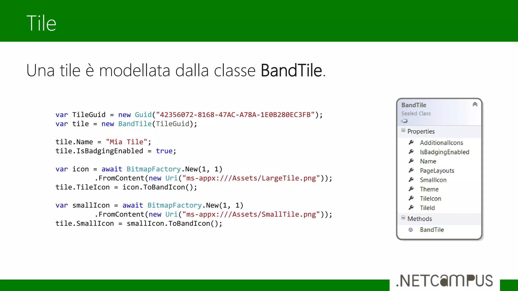 Una tile è modellata dalla classe BandTile.
Tile
var TileGuid = new Guid("42356072-8168-47AC-A78A-1E0B280EC3FB");
var tile = new BandTile(TileGuid);
tile.Name = "Mia Tile";
tile.IsBadgingEnabled = true;
var icon = await BitmapFactory.New(1, 1)
.FromContent(new Uri("ms-appx:///Assets/LargeTile.png"));
tile.TileIcon = icon.ToBandIcon();
var smallIcon = await BitmapFactory.New(1, 1)
.FromContent(new Uri("ms-appx:///Assets/SmallTile.png"));
tile.SmallIcon = smallIcon.ToBandIcon();
 