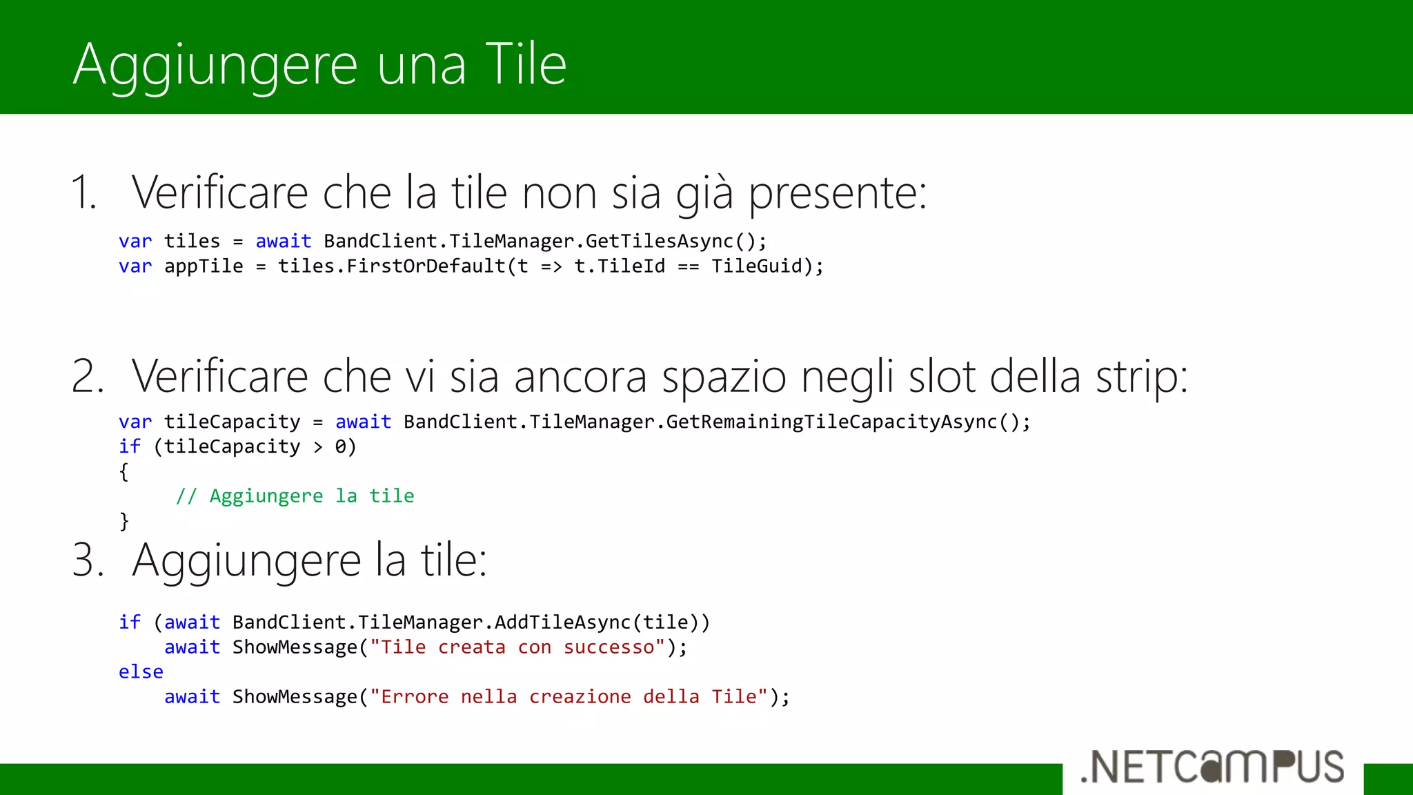 1. Verificare che la tile non sia già presente:
2. Verificare che vi sia ancora spazio negli slot della strip:
3. Aggiungere la tile:
Aggiungere una Tile
var tiles = await BandClient.TileManager.GetTilesAsync();
var appTile = tiles.FirstOrDefault(t => t.TileId == TileGuid);
var tileCapacity = await BandClient.TileManager.GetRemainingTileCapacityAsync();
if (tileCapacity > 0)
{
// Aggiungere la tile
}
if (await BandClient.TileManager.AddTileAsync(tile))
await ShowMessage("Tile creata con successo");
else
await ShowMessage("Errore nella creazione della Tile");
 