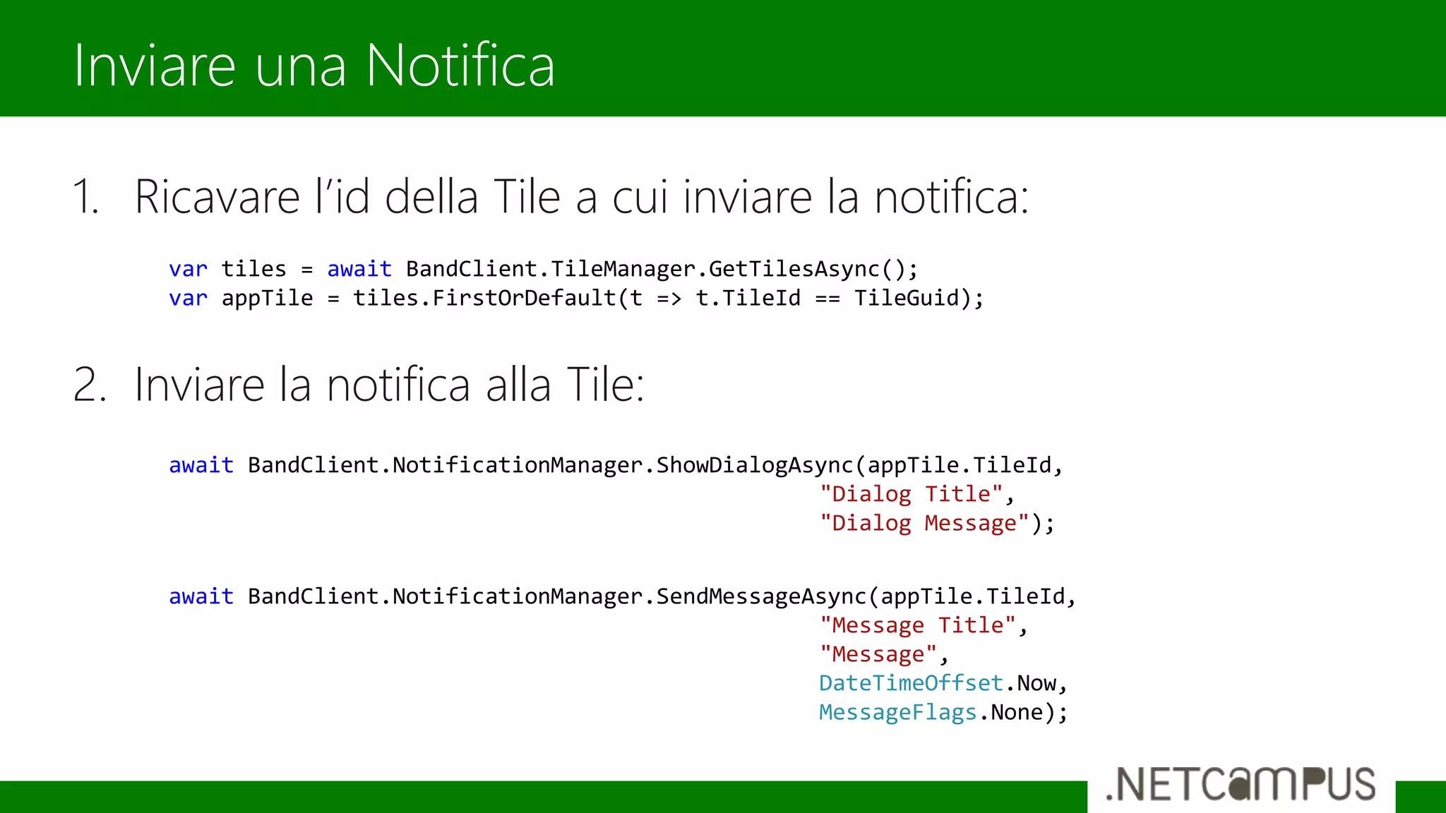 1. Ricavare l’id della Tile a cui inviare la notifica:
2. Inviare la notifica alla Tile:
Inviare una Notifica
var tiles = await BandClient.TileManager.GetTilesAsync();
var appTile = tiles.FirstOrDefault(t => t.TileId == TileGuid);
await BandClient.NotificationManager.ShowDialogAsync(appTile.TileId,
"Dialog Title",
"Dialog Message");
await BandClient.NotificationManager.SendMessageAsync(appTile.TileId,
"Message Title",
"Message",
DateTimeOffset.Now,
MessageFlags.None);
 