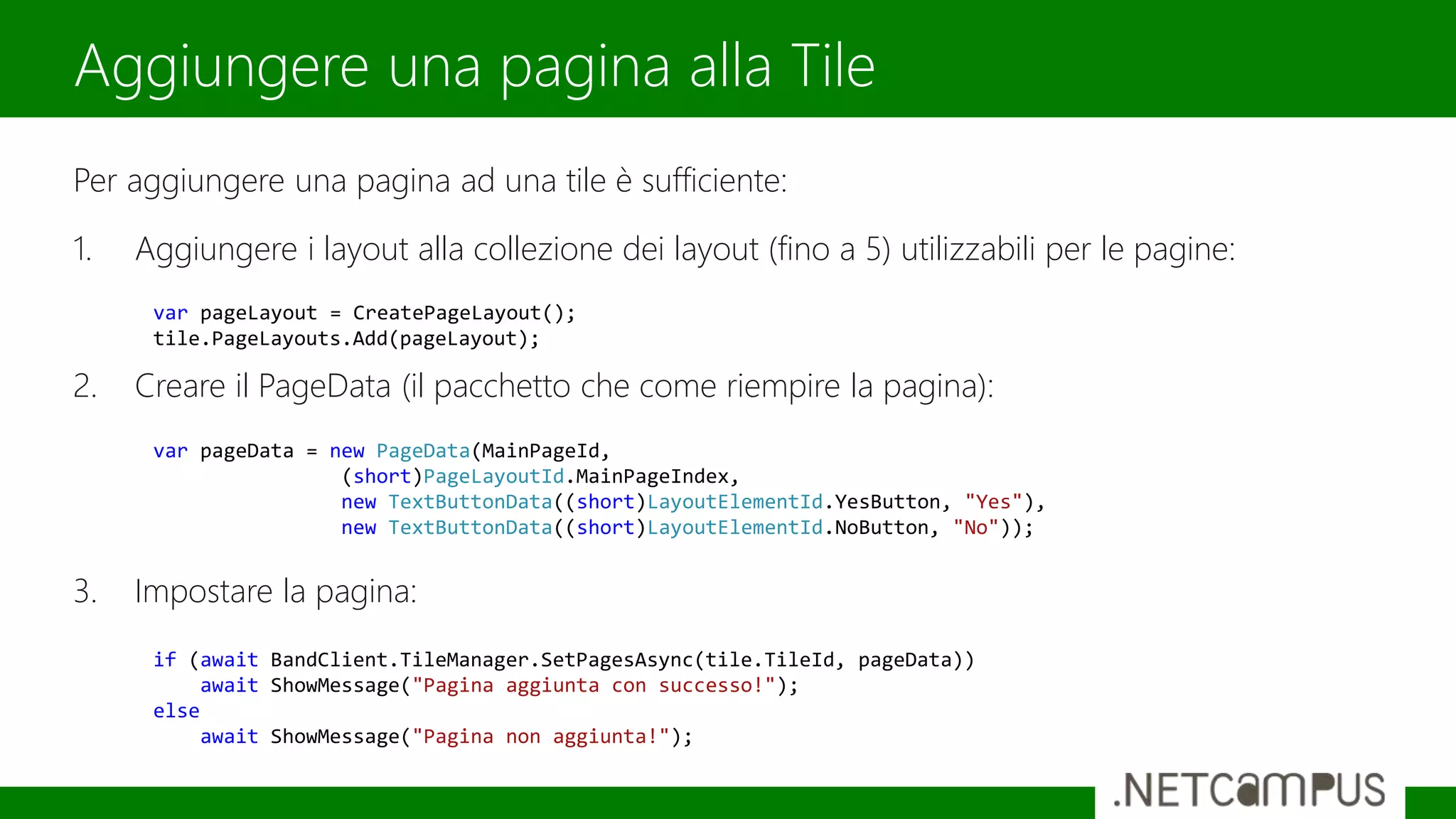 Per aggiungere una pagina ad una tile è sufficiente:
1. Aggiungere i layout alla collezione dei layout (fino a 5) utilizzabili per le pagine:
2. Creare il PageData (il pacchetto che come riempire la pagina):
3. Impostare la pagina:
Aggiungere una pagina alla Tile
var pageLayout = CreatePageLayout();
tile.PageLayouts.Add(pageLayout);
var pageData = new PageData(MainPageId,
(short)PageLayoutId.MainPageIndex,
new TextButtonData((short)LayoutElementId.YesButton, "Yes"),
new TextButtonData((short)LayoutElementId.NoButton, "No"));
if (await BandClient.TileManager.SetPagesAsync(tile.TileId, pageData))
await ShowMessage("Pagina aggiunta con successo!");
else
await ShowMessage("Pagina non aggiunta!");
 