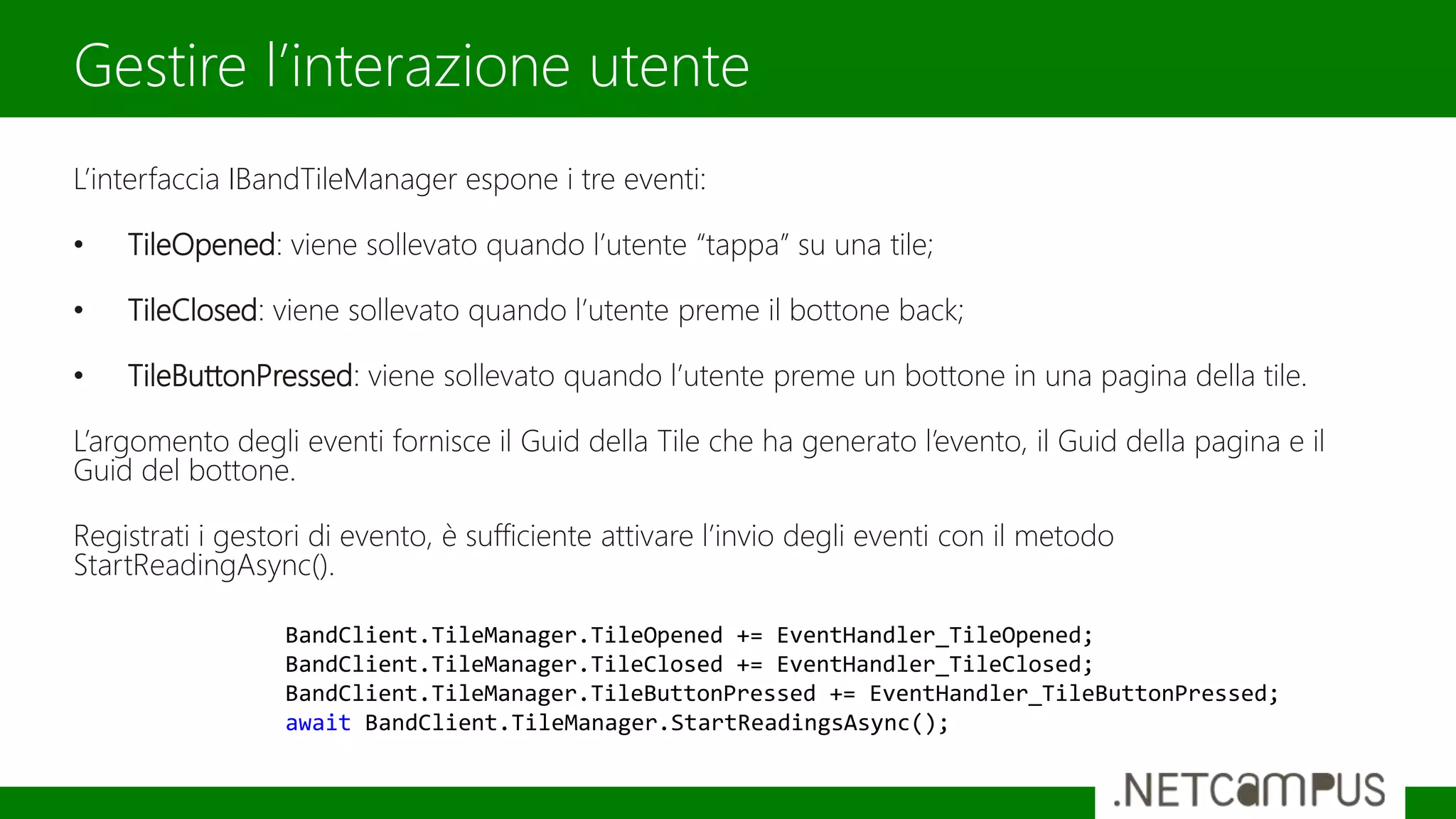 L’interfaccia IBandTileManager espone i tre eventi:
• TileOpened: viene sollevato quando l’utente “tappa” su una tile;
• TileClosed: viene sollevato quando l’utente preme il bottone back;
• TileButtonPressed: viene sollevato quando l’utente preme un bottone in una pagina della tile.
L’argomento degli eventi fornisce il Guid della Tile che ha generato l’evento, il Guid della pagina e il
Guid del bottone.
Registrati i gestori di evento, è sufficiente attivare l’invio degli eventi con il metodo
StartReadingAsync().
Gestire l’interazione utente
BandClient.TileManager.TileOpened += EventHandler_TileOpened;
BandClient.TileManager.TileClosed += EventHandler_TileClosed;
BandClient.TileManager.TileButtonPressed += EventHandler_TileButtonPressed;
await BandClient.TileManager.StartReadingsAsync();
 