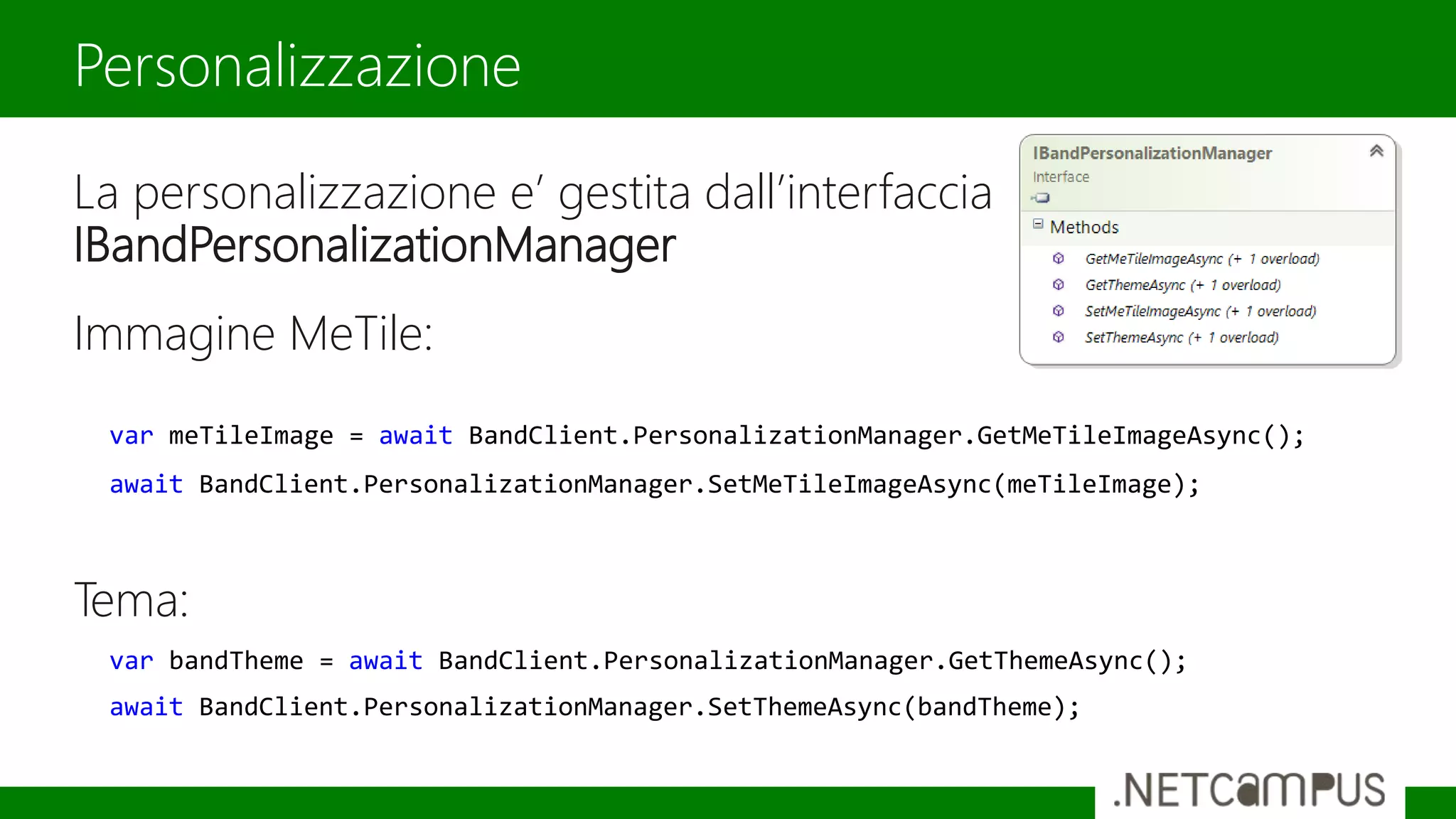 La personalizzazione e’ gestita dall’interfaccia
IBandPersonalizationManager
Immagine MeTile:
Tema:
Personalizzazione
var meTileImage = await BandClient.PersonalizationManager.GetMeTileImageAsync();
await BandClient.PersonalizationManager.SetMeTileImageAsync(meTileImage);
var bandTheme = await BandClient.PersonalizationManager.GetThemeAsync();
await BandClient.PersonalizationManager.SetThemeAsync(bandTheme);
 
