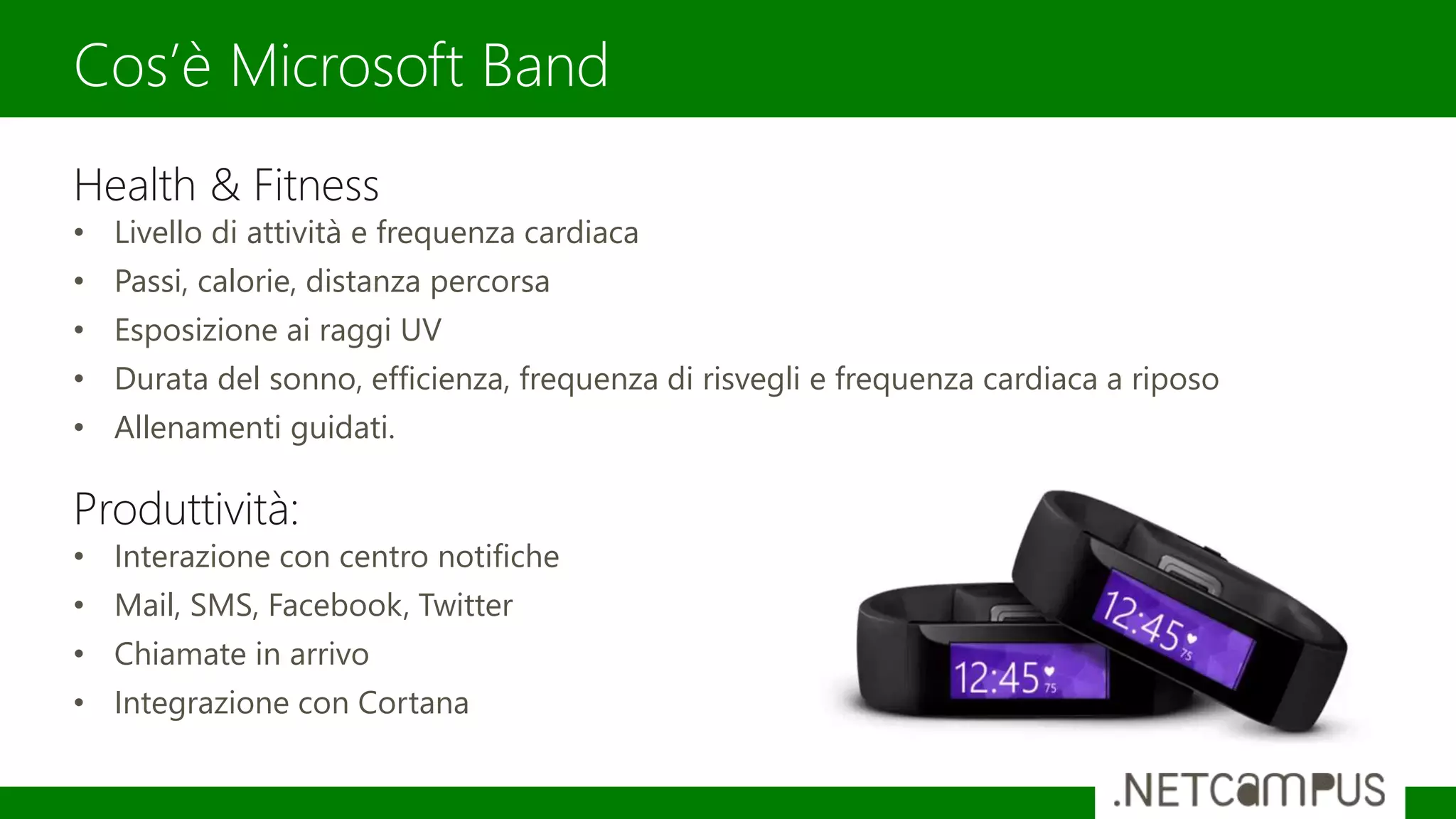Health & Fitness
• Livello di attività e frequenza cardiaca
• Passi, calorie, distanza percorsa
• Esposizione ai raggi UV
• Durata del sonno, efficienza, frequenza di risvegli e frequenza cardiaca a riposo
• Allenamenti guidati.
Produttività:
• Interazione con centro notifiche
• Mail, SMS, Facebook, Twitter
• Chiamate in arrivo
• Integrazione con Cortana
Cos’è Microsoft Band
 