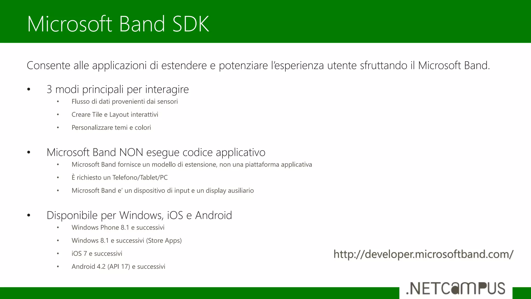 Consente alle applicazioni di estendere e potenziare l’esperienza utente sfruttando il Microsoft Band.
• 3 modi principali per interagire
• Flusso di dati provenienti dai sensori
• Creare Tile e Layout interattivi
• Personalizzare temi e colori
• Microsoft Band NON esegue codice applicativo
• Microsoft Band fornisce un modello di estensione, non una piattaforma applicativa
• È richiesto un Telefono/Tablet/PC
• Microsoft Band e’ un dispositivo di input e un display ausiliario
• Disponibile per Windows, iOS e Android
• Windows Phone 8.1 e successivi
• Windows 8.1 e successivi (Store Apps)
• iOS 7 e successivi
• Android 4.2 (API 17) e successivi
Microsoft Band SDK
http://developer.microsoftband.com/
 