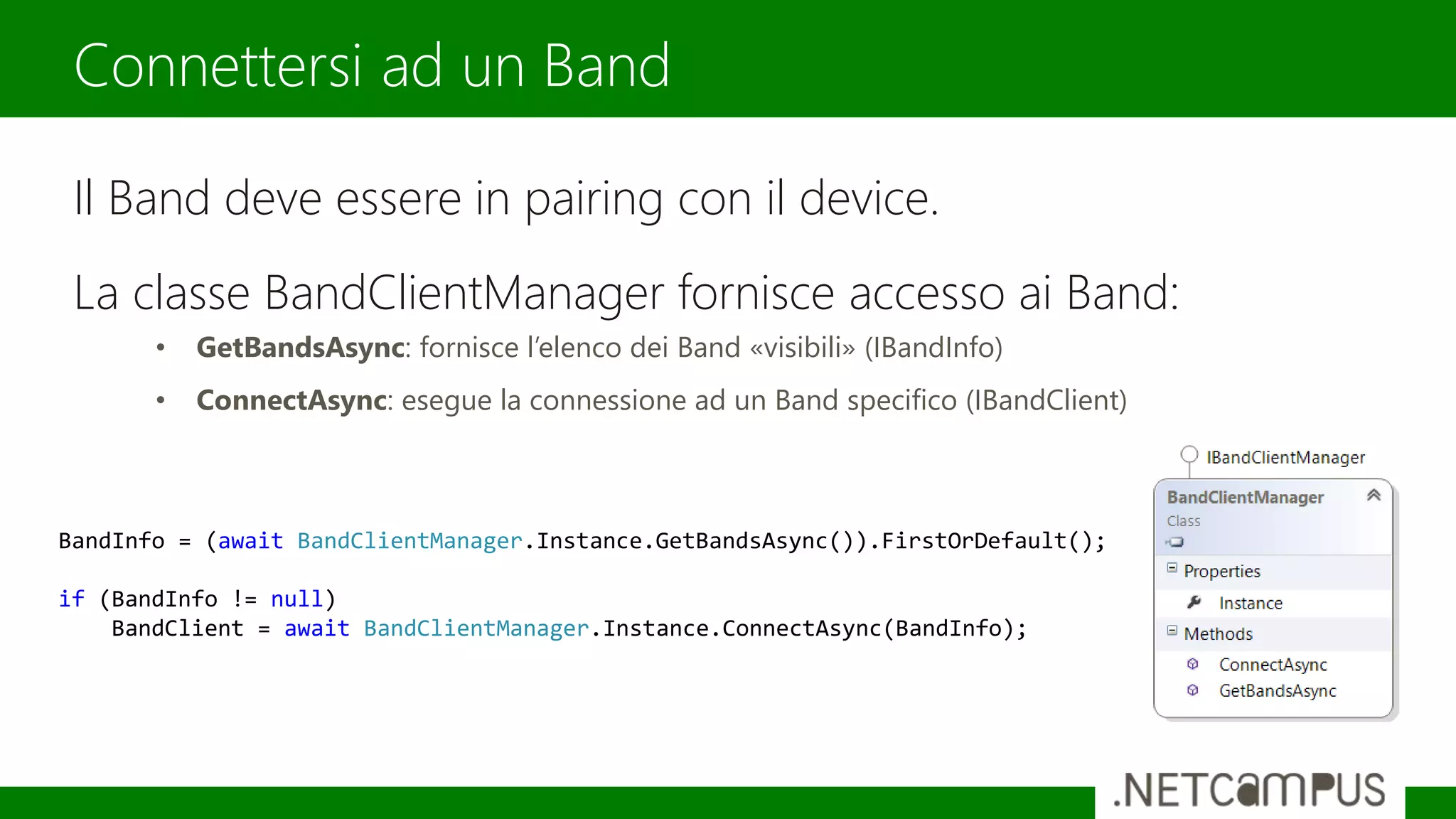 Il Band deve essere in pairing con il device.
La classe BandClientManager fornisce accesso ai Band:
• GetBandsAsync: fornisce l’elenco dei Band «visibili» (IBandInfo)
• ConnectAsync: esegue la connessione ad un Band specifico (IBandClient)
Connettersi ad un Band
BandInfo = (await BandClientManager.Instance.GetBandsAsync()).FirstOrDefault();
if (BandInfo != null)
BandClient = await BandClientManager.Instance.ConnectAsync(BandInfo);
 
