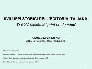 SVILUPPI STORICI DELL’EDITORIA ITALIANA .   Dal XV secolo al “ print on demand ” GIANLUIGI MAIORINO CdLS in “Scienze della Traduzione” Riferimenti bibliografici: Giovanni Ragone,  L’’editoria in Italia. Storia e scenari per il XXI secolo , Napoli, Liguori, 2005. Valerio Eletti,  Manuale di editoria multimediale , Bari, Laterza, 2003. Dario Moretti,  Il lavoro editoriale , Bari, Laterza, 2005.  