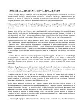I BORGHI RURALI DELL'ENTE DI SVILUPPO AGRICOLO.
L’Ente di Sviluppo Agricolo si rinnova. Nel quadro del piano di riorganizzazione funzionale dei ruoli e delle
attività dell’Ente, strategiche al nuovo contesto istituzionale e di mercato, il Consiglio d’Amministrazione, pur
trovandosi ad operare in condizioni di emergenza a causa di riduzioni drastiche delle risorse economiche
assegnate, ha operato scelte di indirizzo programmatico nel settore agricolo e infrastrutturale.
Sviluppo Agricolo ha approntato il progetto preliminare per il recupero e la riqualificazione di dieci borghi rurali
costruiti tra l’epoca fascista e gli anni cinquanta nell’ambito del piano di riforma agraria in Sicilia e abbandonati
da decenni.
Il lavoro, voluto dal C.d.A. dell’Ente per valorizzare l’inestimabile patrimonio storico-architettonico dei borghi e
firmato dall’ing. Angelo Morello, promuove un disegno organico complessivo che rimodula il rapporto tra gli
antichi centri e le aree vicine e propone nuove funzioni di servizio e di promozione che si collegano in maniera
più pertinente alla profonda trasformazione dei territori rurali e all’obiettivo di un loro sviluppo sostenibile.
Seguendo queste direttive, dieci borghi (Borzellino, Schirò, Portella della Croce, Vicaretto, Petilia, Baccarato,
Lupo, San Giovanni, Schisina, Bonsignore) posti lungo un asse che interessa le province di Palermo, Agrigento,
Caltanissetta, Enna, Catania e Messina, costituiscono la Via dei borghi, un percorso lungo oltre 150 km, studiato
con tracciati alternativi, che potrà essere effettuato a cavallo, in bicicletta o dagli appassionati di trekking lungo
ippovie e greenways attrezzate. Le tappe fra borgo e borgo sono non superiori a 50 km, che potranno variare con
il coinvolgimento di altre istituzioni pubbliche o soggetti privati ed il conseguente inserimento di ulteriori punti
di sosta.
L’obiettivo dell’Ente, attraverso accordi di programma con gli altri soggetti, è di includere nel progetto borghi
già consegnati ai Comuni, vecchie sedi minerarie, grandi aziende agricole, le case-albergo nei centri abitati,
mentre per i percorsi attrezzati saranno utilizzabili ampi tratti delle ferrovie dismesse, oggetto di interventi
pubblici per la costituzione di greenways, la rete di regie trazzere, i sentieri all’interno delle riserve naturali
attraversate.
All’interno di ogni borgo sono previste le strutture ricettive, le stazioni di sosta, il ricovero animali, l’assistenza
tecnica, i locali di esposizione e di vendita, le attività didattiche e promozionali legate al mondo rurale, la cui
gestione coinvolgerà giovani e soggetti locali, garantendo adeguati livelli di occupazione.
Un aspetto importante è legato all’adozione di misure per la riduzione dell’impatto ambientale, dall’uso di
materiali locali, per ridurre gli oneri dei trasporti, all’impiego di fonti rinnovabili. I borghi saranno forniti di
pannelli solari per la produzione di energia elettrica e di acqua calda, che ne garantiranno l’autonomia
energetica, e di impianti per il recupero e riuso delle acque piovane.
Quattro borghi, Borzellino, Bonsignore, San Giovanni, Schisina, per la loro collocazione si prestano ad un
intervento sul territorio che ne valorizza le caratteristiche e riqualifica i manufatti trascurati. Borgo Borzellino, in
territorio di Monreale, è idoneo a un riuso con finalità sociali, come centro polifunzionale per disabili. Borgo
Bonsignore, in territorio di Ribera può ospitare un centro di alto livello per lo studio, la tutela, il ricovero degli
animali migratori e marini e le attività connesse. Borgo San Giovanni e Borgo Schisina, in territorio di
Francavilla di Sicilia, sono ubicati in un’area ricca di perle naturali e turistiche che li rende adatti ad interventi di
tipo sociale per turismo giovanile e della terza età.
La Via dei borghi si propone di favorire l’economia delle aree interne, orientando nuovi flussi turistici verso la
 