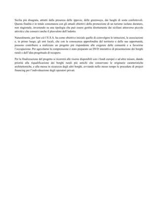 Sicilia più disagiata, attratti dalla presenza delle ippovie, delle greenways, dai luoghi di sosta confortevoli.
Questa finalità è in totale consonanza con gli attuali obiettivi della promozione di un turismo isolano duraturo,
non stagionale, investendo su una tipologia che può essere gestita direttamente dai siciliani attraverso piccole
attività e che conservi anche il plusvalore dell’indotto.
Naturalmente, per fare ciò l’E.S.A. ha come obiettivo iniziale quello di coinvolgere le istituzioni, le associazioni
e, in primo luogo, gli enti locali, che con la conoscenza approfondita del territorio e delle sue opportunità,
possono contribuire a realizzare un progetto più rispondente alle esigenze delle comunità e a favorirne
l’occupazione. Per agevolarne la comprensione è stato preparato un DVD interattivo di presentazione dei borghi
rurali e dell’idea progettuale di recupero.
Per la finalizzazione del progetto si ricorrerà alle risorse disponibili con i fondi europei e ad altre misure, dando
priorità alla riqualificazione dei borghi rurali più antichi che conservano le originarie caratteristiche
architettoniche, e alla messa in sicurezza degli altri borghi, avviando nello stesso tempo le procedure di project
financing per l’individuazione degli operatori privati.
 